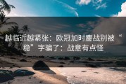 越临近越紧张：欧冠加时鏖战别被“稳”字骗了：战意有点怪