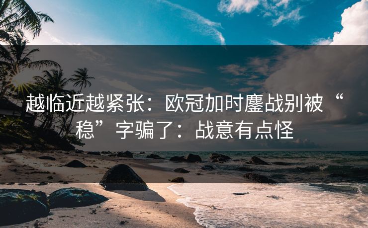越临近越紧张：欧冠加时鏖战别被“稳”字骗了：战意有点怪