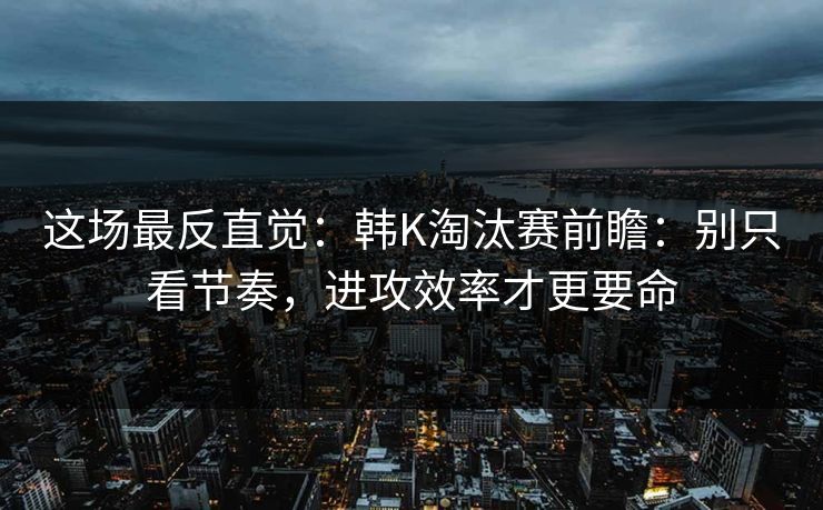 这场最反直觉：韩K淘汰赛前瞻：别只看节奏，进攻效率才更要命