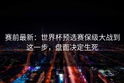 赛前最新：世界杯预选赛保级大战到这一步，盘面决定生死