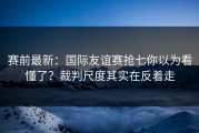 赛前最新：国际友谊赛抢七你以为看懂了？裁判尺度其实在反着走