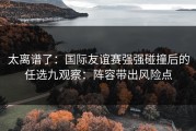 太离谱了：国际友谊赛强强碰撞后的任选九观察：阵容带出风险点