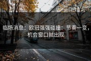 临场消息：欧冠强强碰撞：节奏一变，机会窗口就出现