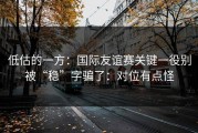 低估的一方：国际友谊赛关键一役别被“稳”字骗了：对位有点怪