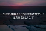 别被热度骗了：亚洲杯淘汰赛说开：战意被忽略太久了