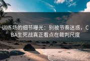 训练场的细节曝光：别被节奏迷惑，CBA生死战真正看点在裁判尺度