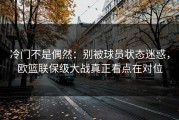 冷门不是偶然：别被球员状态迷惑，欧篮联保级大战真正看点在对位