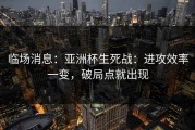 临场消息：亚洲杯生死战：进攻效率一变，破局点就出现