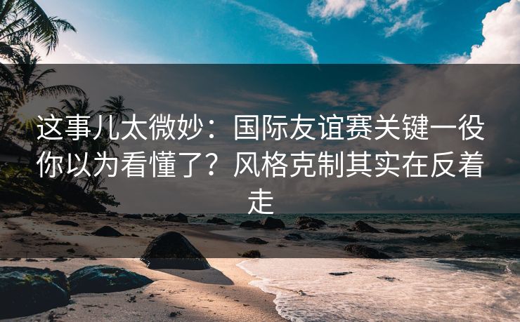 这事儿太微妙：国际友谊赛关键一役你以为看懂了？风格克制其实在反着走