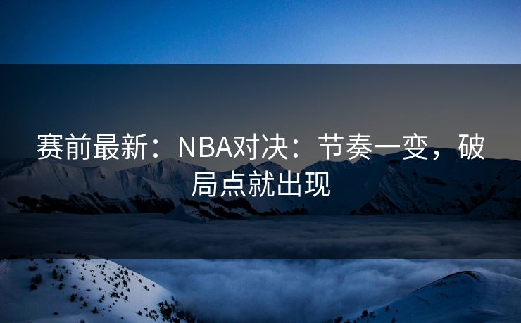 赛前最新：NBA对决：节奏一变，破局点就出现