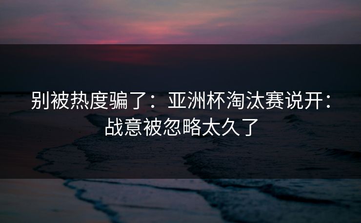 别被热度骗了：亚洲杯淘汰赛说开：战意被忽略太久了
