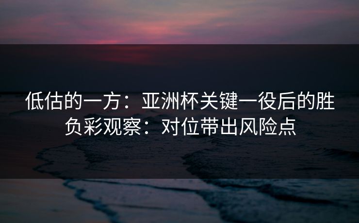 低估的一方：亚洲杯关键一役后的胜负彩观察：对位带出风险点