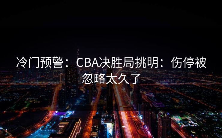 冷门预警：CBA决胜局挑明：伤停被忽略太久了