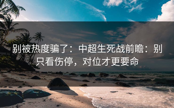 别被热度骗了：中超生死战前瞻：别只看伤停，对位才更要命