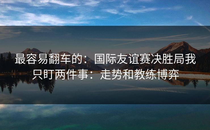 最容易翻车的:国际友谊赛决胜局我只盯两件事:走势和教练博弈 最容易翻车的:国际友谊赛决胜局我只盯两件事:走势和教练博弈