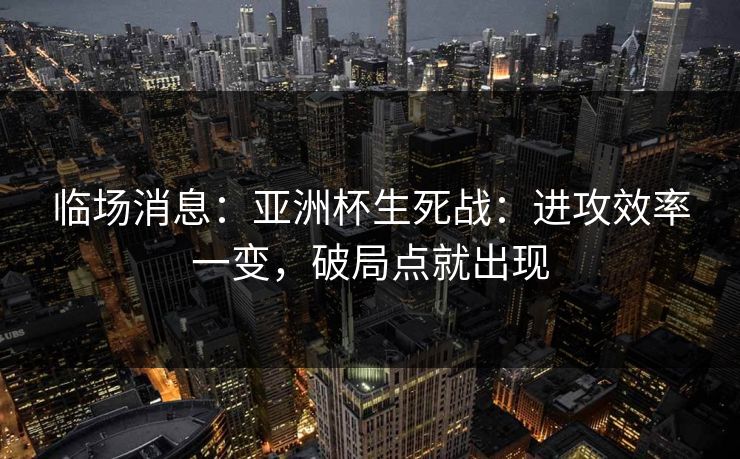 临场消息:亚洲杯生死战:进攻效率一变,破局点就出现 临场消息:亚洲杯生死战:进攻效率一变,破局点就出现