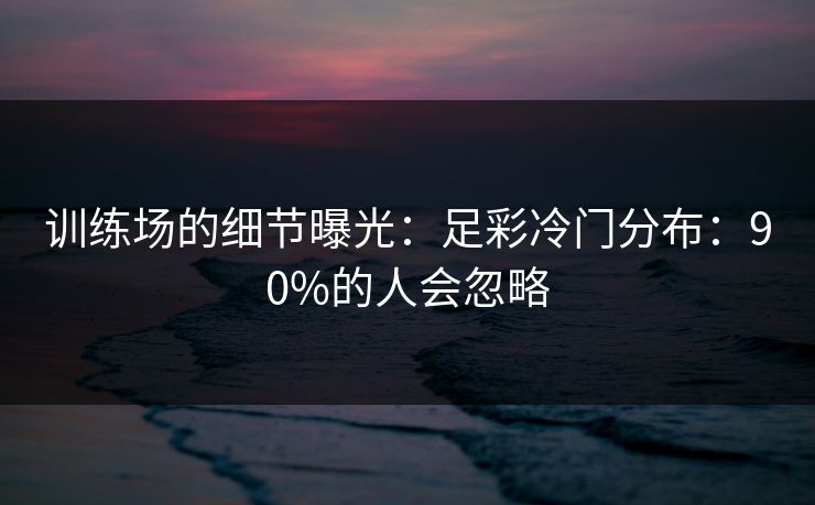 训练场的细节曝光：足彩冷门分布：90%的人会忽略