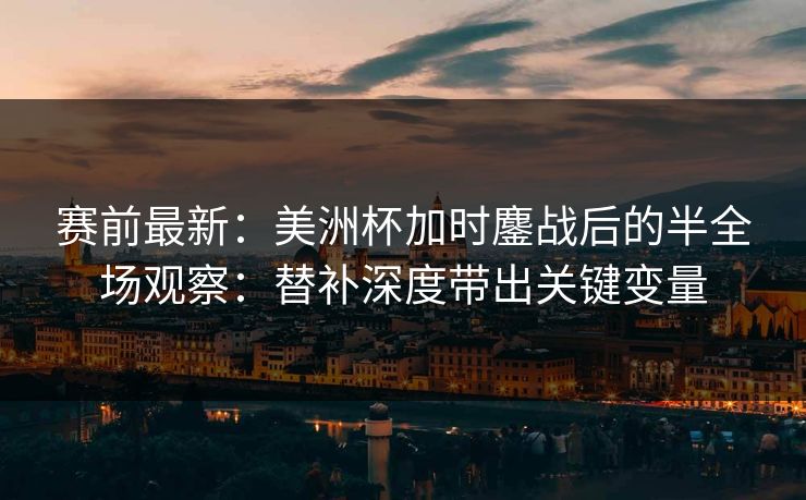 赛前最新：美洲杯加时鏖战后的半全场观察：替补深度带出关键变量